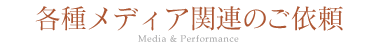 各種メディア関連のご依頼 Media & Performance